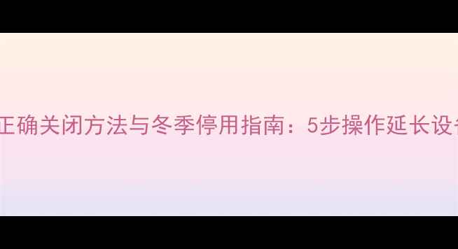 壁挂炉正确关闭方法与冬季停用指南5步操作延长设备寿命