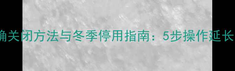 图片 壁挂炉正确关闭方法与冬季停用指南：5步操作延长设备寿命2