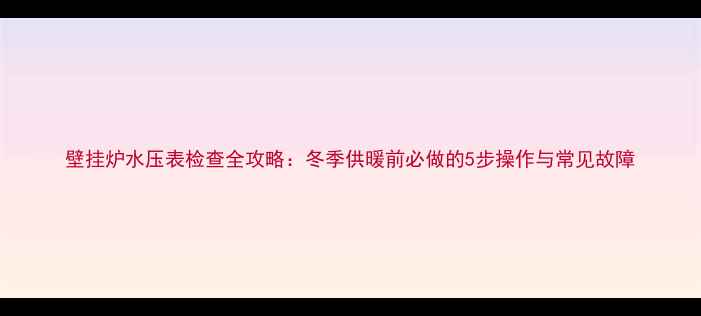 图片 壁挂炉水压表检查全攻略：冬季供暖前必做的5步操作与常见故障