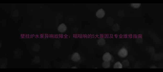 壁挂炉水泵异响故障全嗡嗡响的5大原因及专业维修指南