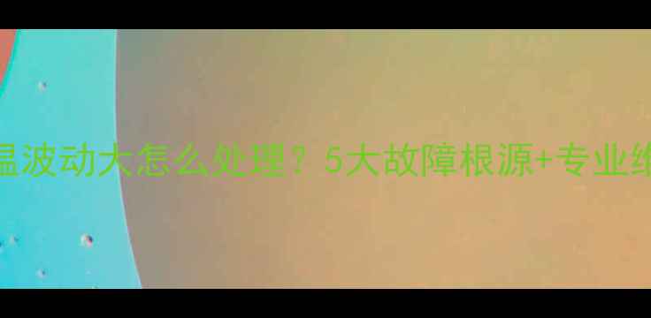 壁挂炉水温波动大怎么处理5大故障根源专业维修方案全