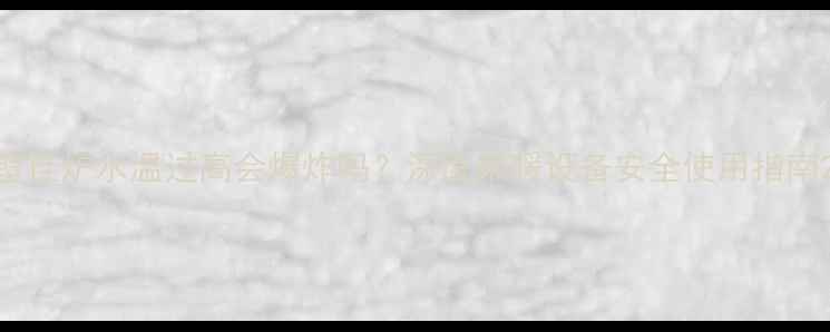 壁挂炉水温过高会爆炸吗深度采暖设备安全使用指南