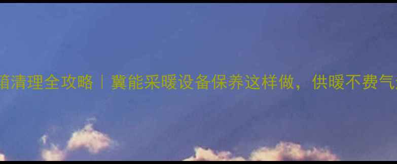 图片 壁挂炉水箱清理全攻略｜冀能采暖设备保养这样做，供暖不费气还省电！2