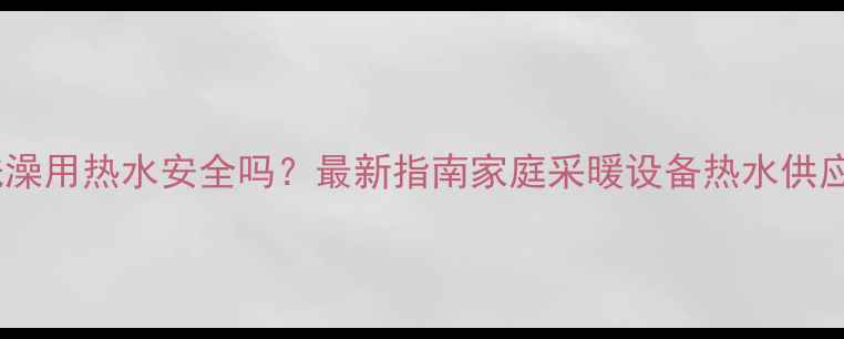 壁挂炉洗澡用热水安全吗最新指南家庭采暖设备热水供应全攻略