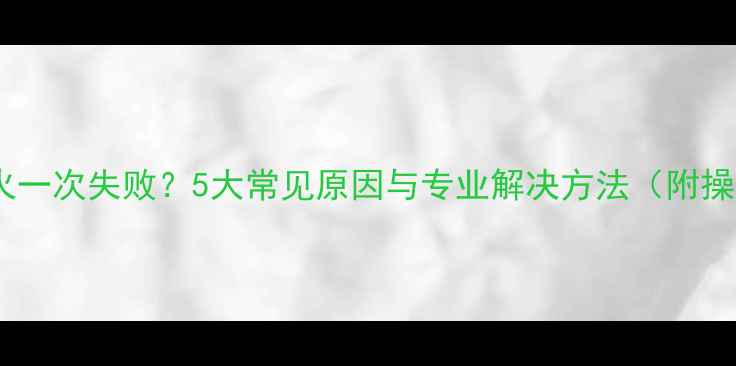壁挂炉点火一次失败5大常见原因与专业解决方法附操作指南