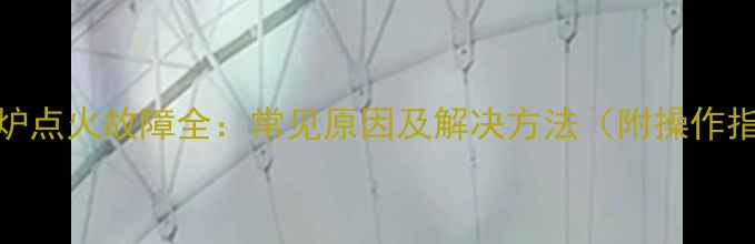 壁挂炉点火故障全常见原因及解决方法附操作指南