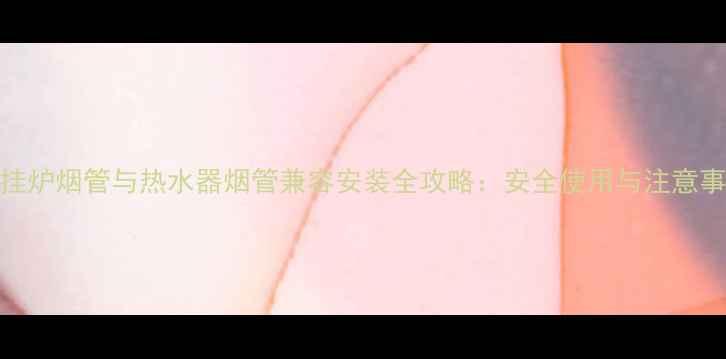 壁挂炉烟管与热水器烟管兼容安装全攻略安全使用与注意事项
