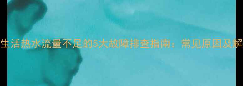 壁挂炉生活热水流量不足的5大故障排查指南常见原因及解决方法
