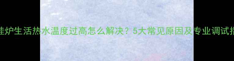 壁挂炉生活热水温度过高怎么解决5大常见原因及专业调试指南