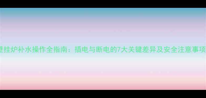 图片 壁挂炉补水操作全指南：插电与断电的7大关键差异及安全注意事项1