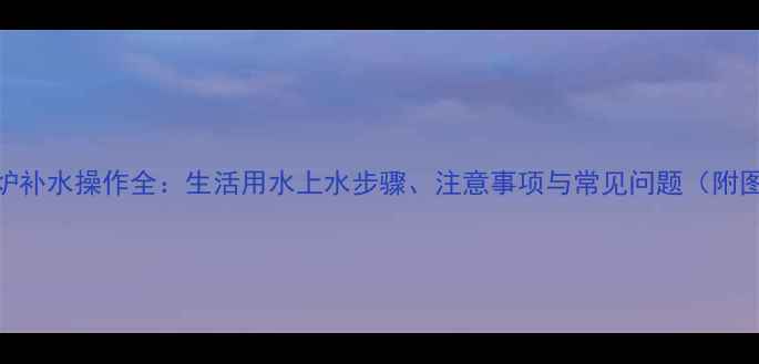 壁挂炉补水操作全生活用水上水步骤注意事项与常见问题附图解