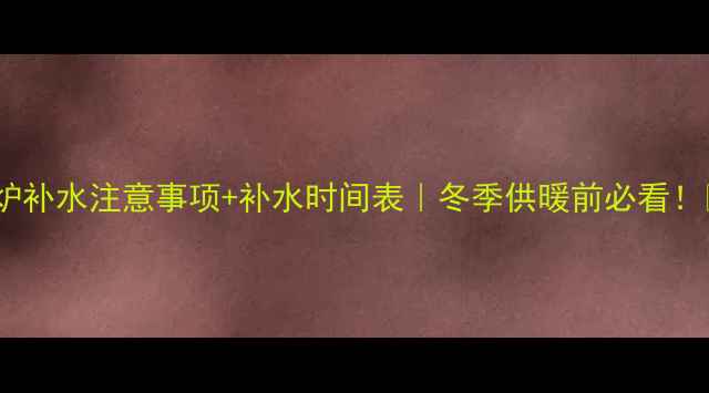 壁挂炉补水注意事项补水时间表冬季供暖前必看