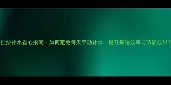 壁挂炉补水省心指南如何避免每天手动补水提升采暖效率与节能效果