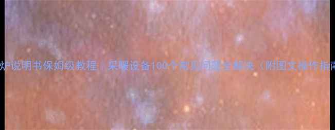 壁挂炉说明书保姆级教程采暖设备100个常见问题全解决附图文操作指南
