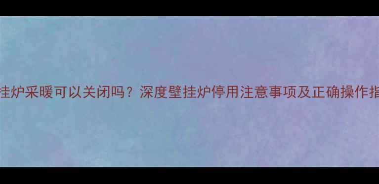 壁挂炉采暖可以关闭吗深度壁挂炉停用注意事项及正确操作指南