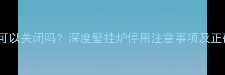 图片 壁挂炉采暖可以关闭吗？深度壁挂炉停用注意事项及正确操作指南2