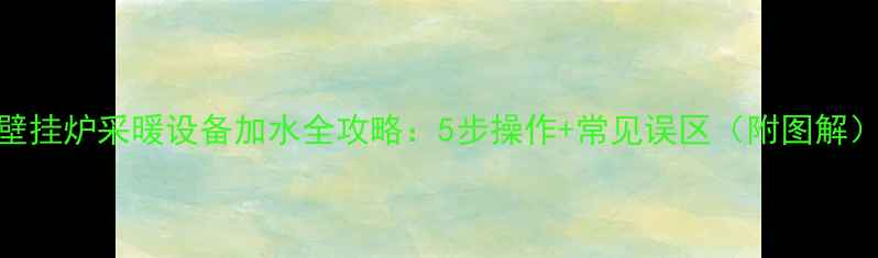 图片 壁挂炉采暖设备加水全攻略：5步操作+常见误区（附图解）