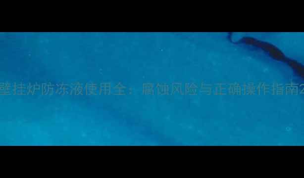壁挂炉防冻液使用全腐蚀风险与正确操作指南