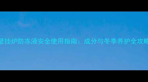 壁挂炉防冻液安全使用指南成分与冬季养护全攻略