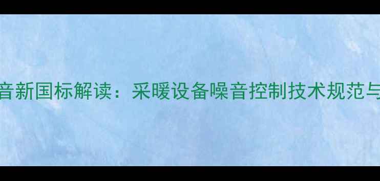 壁挂炉静音新国标解读采暖设备噪音控制技术规范与选购指南