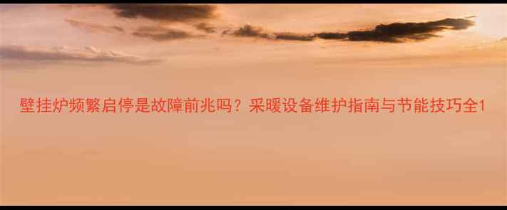 壁挂炉频繁启停是故障前兆吗采暖设备维护指南与节能技巧全