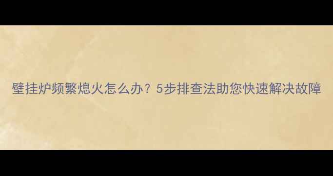 壁挂炉频繁熄火怎么办5步排查法助您快速解决故障