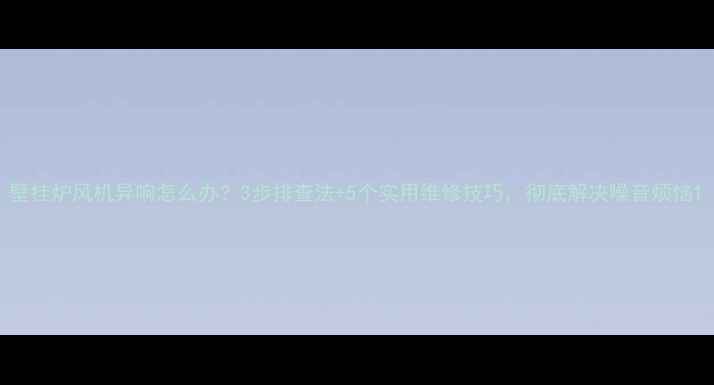 壁挂炉风机异响怎么办3步排查法5个实用维修技巧彻底解决噪音烦恼