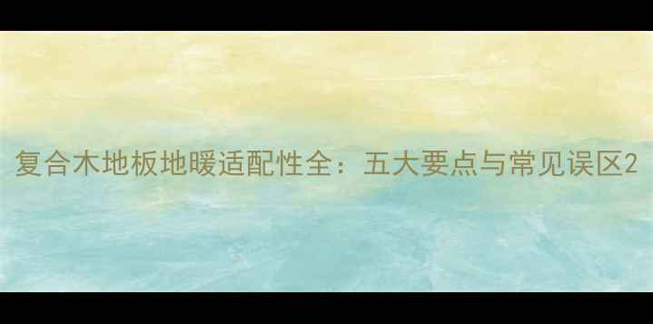 图片 复合木地板地暖适配性全：五大要点与常见误区2