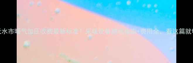 图片 天水市暖气加压收费最新标准！采暖设备避坑指南+费用全，看这篇就够