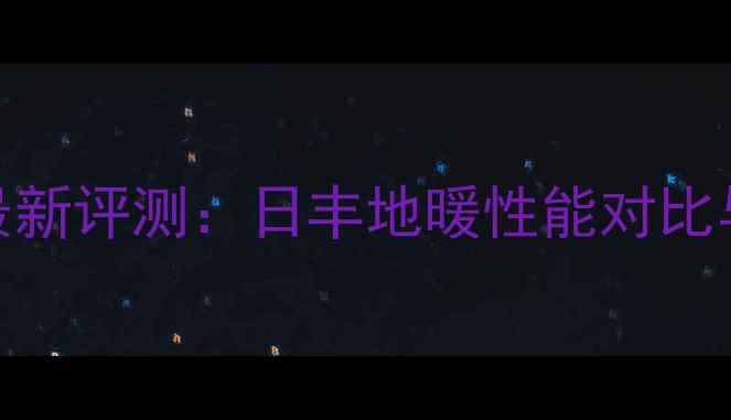 图片 天津地暖品牌最新评测：日丰地暖性能对比与用户口碑深度