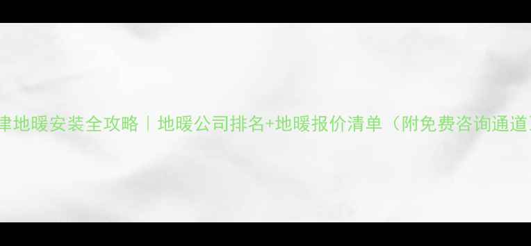 天津地暖安装全攻略地暖公司排名地暖报价清单附免费咨询通道