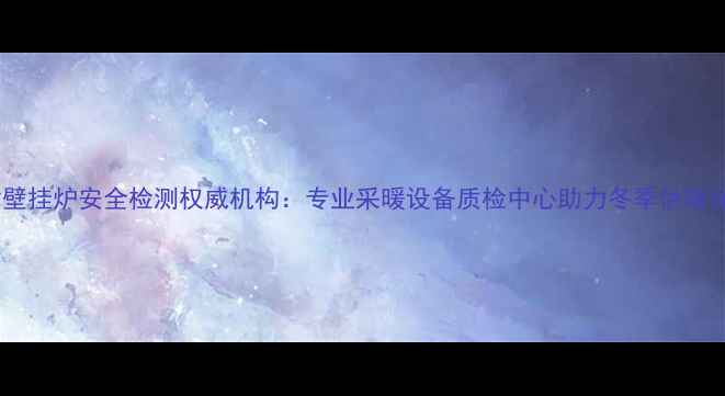 天津壁挂炉安全检测权威机构专业采暖设备质检中心助力冬季供暖保障