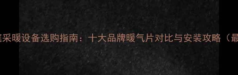 天津家庭采暖设备选购指南十大品牌暖气片对比与安装攻略最新版