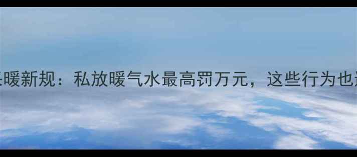 图片 天津采暖新规：私放暖气水最高罚万元，这些行为也违法！