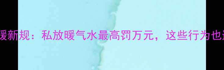 图片 天津采暖新规：私放暖气水最高罚万元，这些行为也违法！1