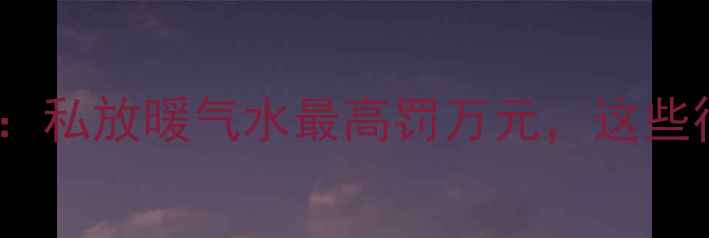 图片 天津采暖新规：私放暖气水最高罚万元，这些行为也违法！2