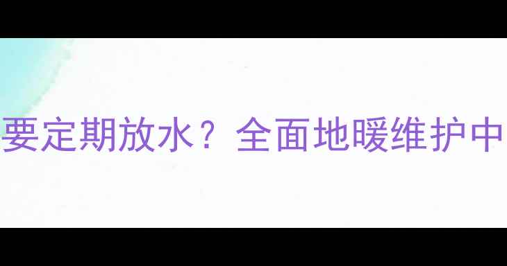 图片 天然气地暖系统是否需要定期放水？全面地暖维护中的放水操作与注意事项