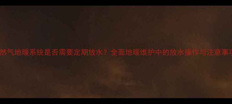 图片 天然气地暖系统是否需要定期放水？全面地暖维护中的放水操作与注意事项1
