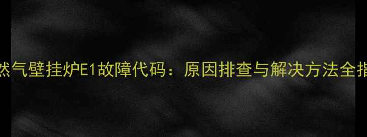 天然气壁挂炉E1故障代码原因排查与解决方法全指南