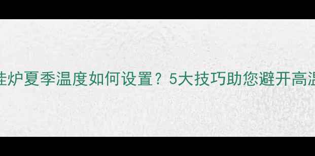 天然气壁挂炉夏季温度如何设置5大技巧助您避开高温运行隐患