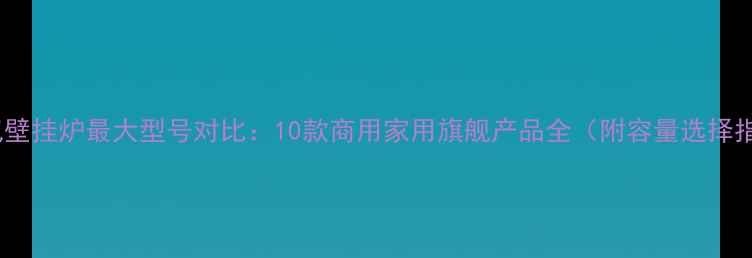 图片 天然气壁挂炉最大型号对比：10款商用家用旗舰产品全（附容量选择指南）1
