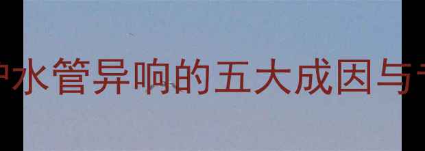 天然气壁挂炉水管异响的五大成因与专业解决方案