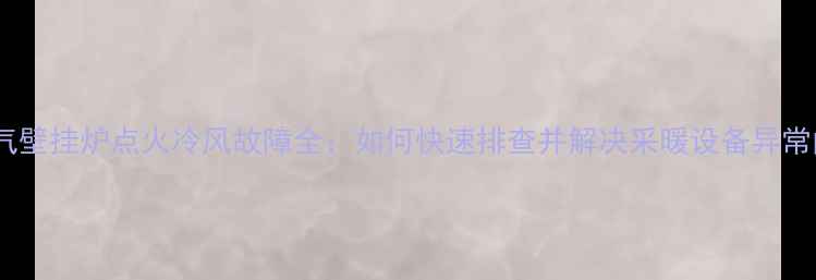 天然气壁挂炉点火冷风故障全如何快速排查并解决采暖设备异常问题