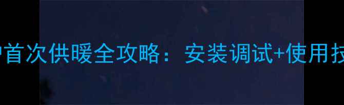 天然气壁挂炉首次供暖全攻略安装调试使用技巧故障排除