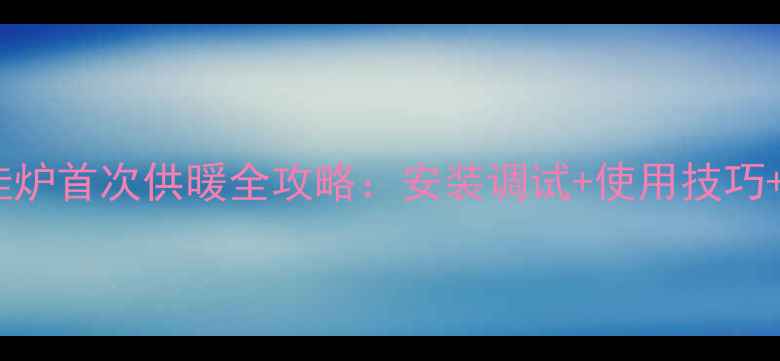 图片 天然气壁挂炉首次供暖全攻略：安装调试+使用技巧+故障排除2