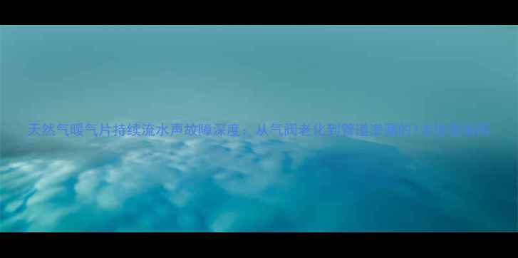 图片 天然气暖气片持续流水声故障深度：从气阀老化到管道渗漏的7步排查指南