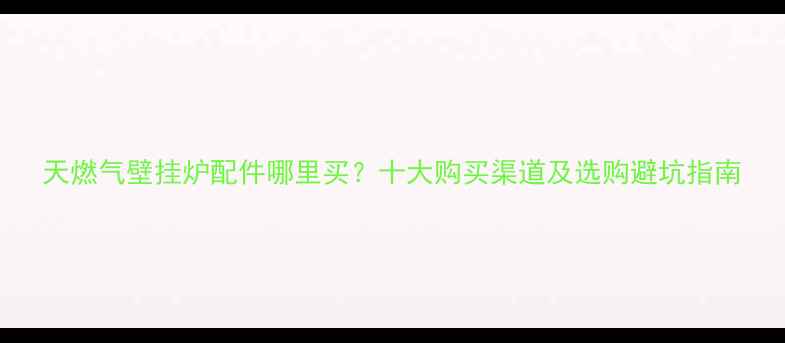 天燃气壁挂炉配件哪里买十大购买渠道及选购避坑指南