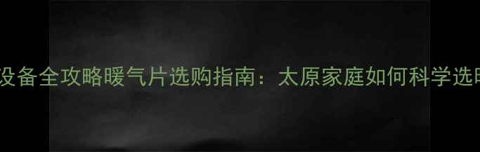 太原采暖设备全攻略暖气片选购指南太原家庭如何科学选暖气片