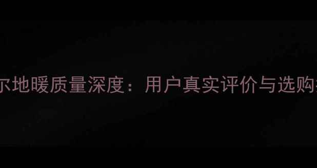 奥摩尔地暖质量深度用户真实评价与选购指南