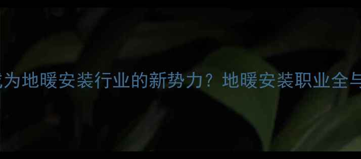女性如何成为地暖安装行业的新势力地暖安装职业全与入门指南
